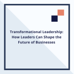 Transformational Leadership: How Leaders Can Shape the Future of Businesses